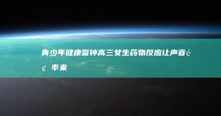 青少年健康警钟：高三女生药物反应让声音频率来改变